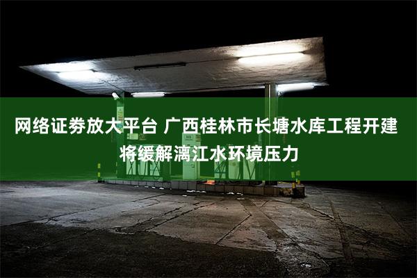 网络证劵放大平台 广西桂林市长塘水库工程开建 将缓解漓江水环境压力