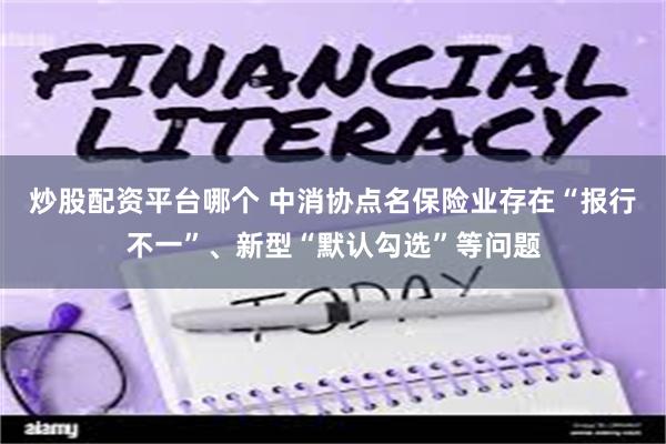 炒股配资平台哪个 中消协点名保险业存在“报行不一”、新型“默认勾选”等问题