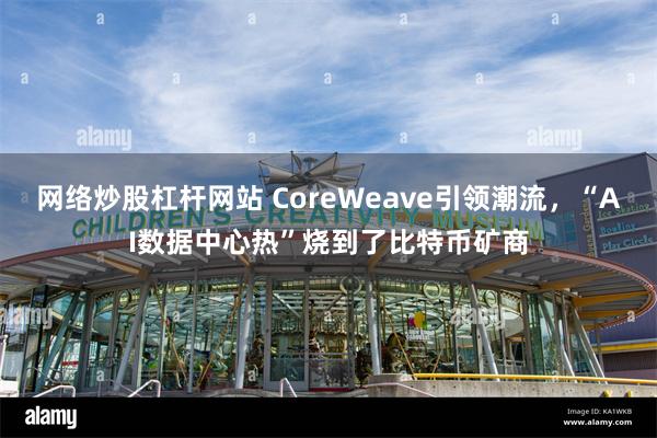 网络炒股杠杆网站 CoreWeave引领潮流，“AI数据中心热”烧到了比特币矿商