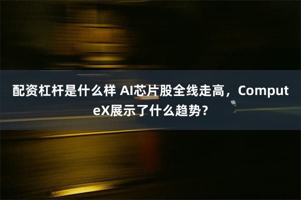 配资杠杆是什么样 AI芯片股全线走高，ComputeX展示了什么趋势？