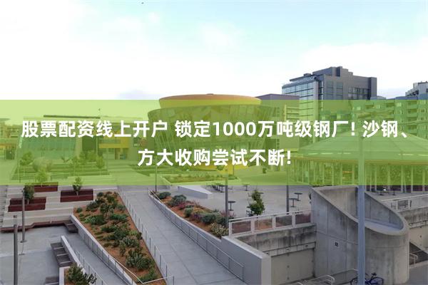 股票配资线上开户 锁定1000万吨级钢厂! 沙钢、方大收购尝试不断!