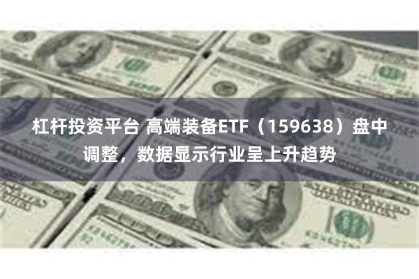 杠杆投资平台 高端装备ETF（159638）盘中调整，数据显示行业呈上升趋势