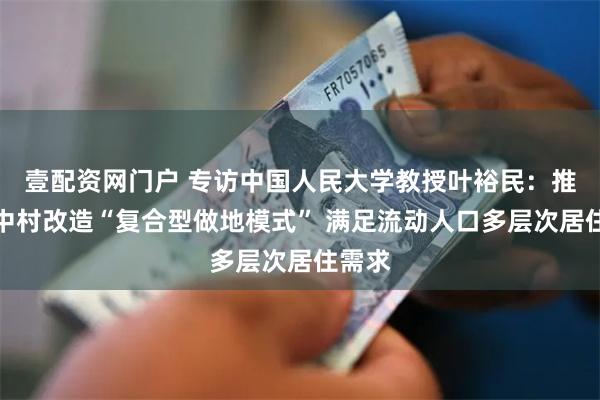 壹配资网门户 专访中国人民大学教授叶裕民：推进城中村改造“复合型做地模式” 满足流动人口多层次居住需