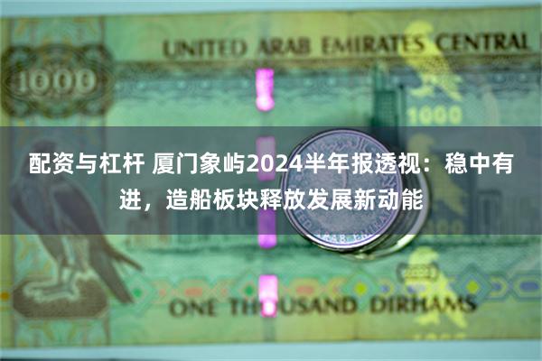 配资与杠杆 厦门象屿2024半年报透视：稳中有进，造船板块释放发展新动能