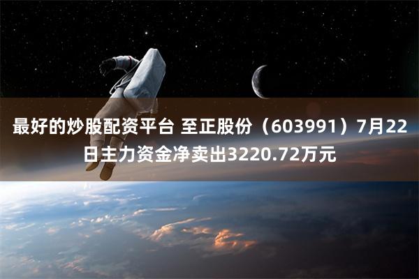 最好的炒股配资平台 至正股份（603991）7月22日主力资金净卖出3220.72万元