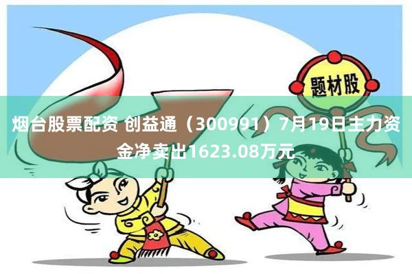 烟台股票配资 创益通（300991）7月19日主力资金净卖出1623.08万元