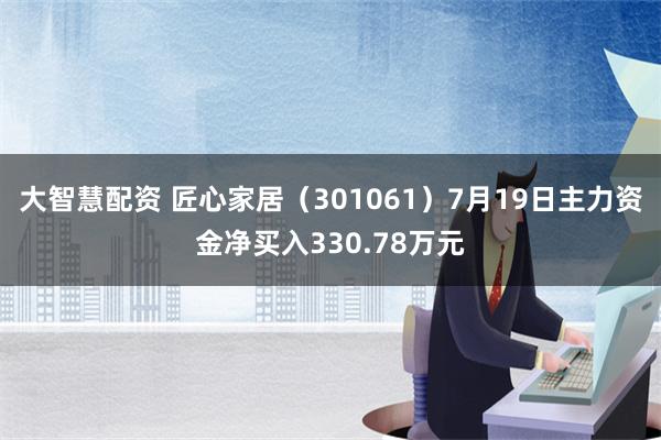 大智慧配资 匠心家居（301061）7月19日主力资金净买入330.78万元