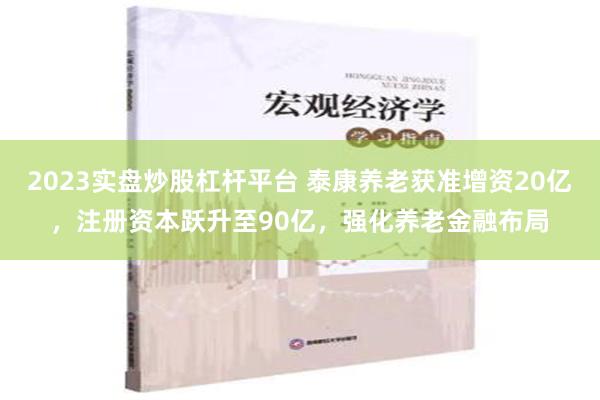 2023实盘炒股杠杆平台 泰康养老获准增资20亿，注册资本跃升至90亿，强化养老金融布局