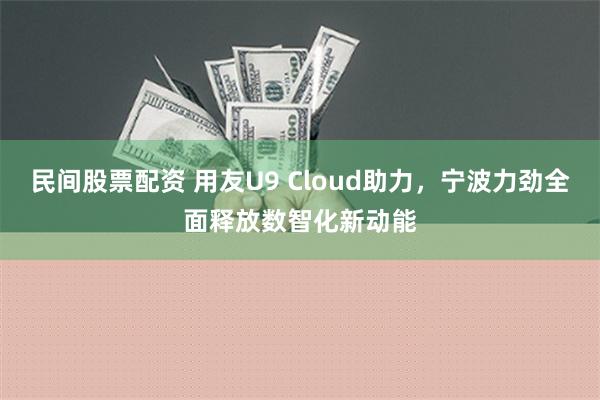 民间股票配资 用友U9 Cloud助力，宁波力劲全面释放数智化新动能