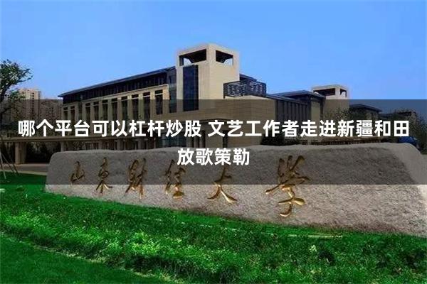 哪个平台可以杠杆炒股 文艺工作者走进新疆和田放歌策勒