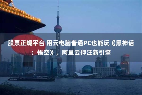 股票正规平台 用云电脑普通PC也能玩《黑神话：悟空》，阿里云押注新引擎