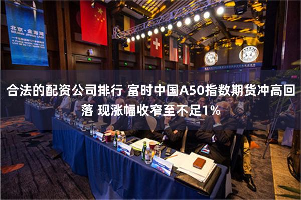 合法的配资公司排行 富时中国A50指数期货冲高回落 现涨幅收窄至不足1%