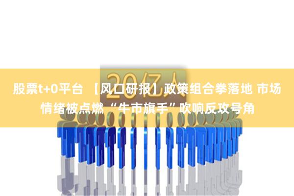 股票t+0平台 【风口研报】政策组合拳落地 市场情绪被点燃 “牛市旗手”吹响反攻号角