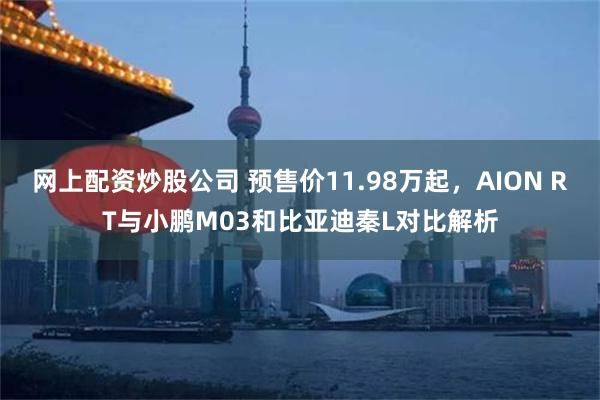 网上配资炒股公司 预售价11.98万起，AION RT与小鹏M03和比亚迪秦L对比解析