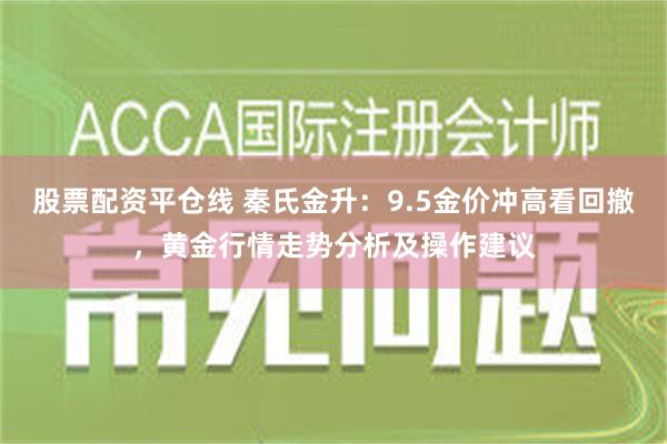 股票配资平仓线 秦氏金升：9.5金价冲高看回撤，黄金行情走势分析及操作建议