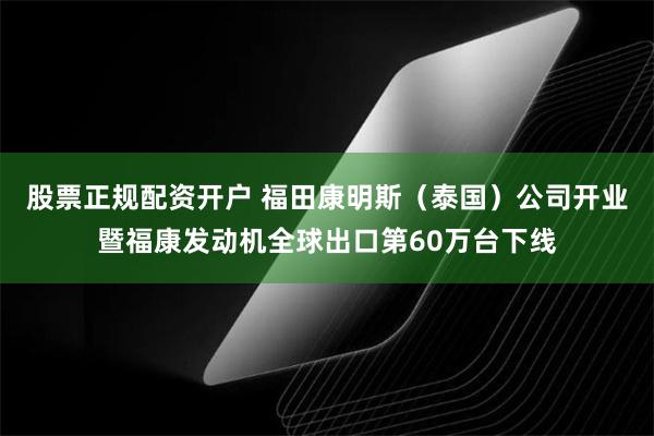 股票正规配资开户 福田康明斯（泰国）公司开业暨福康发动机全球出口第60万台下线