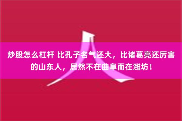 炒股怎么杠杆 比孔子名气还大，比诸葛亮还厉害的山东人，居然不在曲阜而在潍坊！