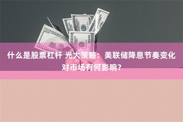 什么是股票杠杆 光大策略：美联储降息节奏变化对市场有何影响？