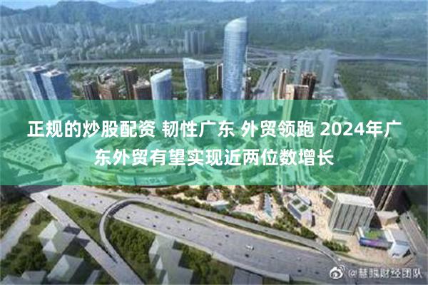 正规的炒股配资 韧性广东 外贸领跑 2024年广东外贸有望实现近两位数增长