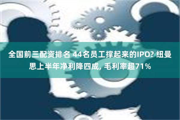 全国前三配资排名 44名员工撑起来的IPO? 纽曼思上半年净利降四成, 毛利率超71%